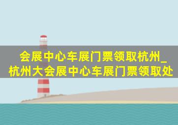 会展中心车展门票领取杭州_杭州大会展中心车展门票领取处