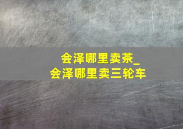 会泽哪里卖茶_会泽哪里卖三轮车