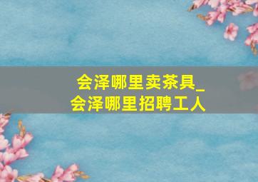 会泽哪里卖茶具_会泽哪里招聘工人