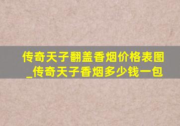 传奇天子翻盖香烟价格表图_传奇天子香烟多少钱一包