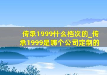 传承1999什么档次的_传承1999是哪个公司定制的