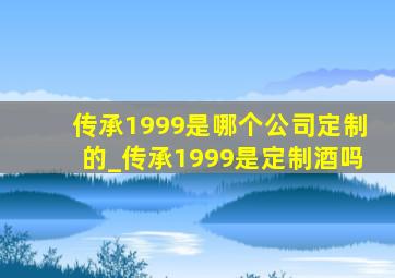 传承1999是哪个公司定制的_传承1999是定制酒吗