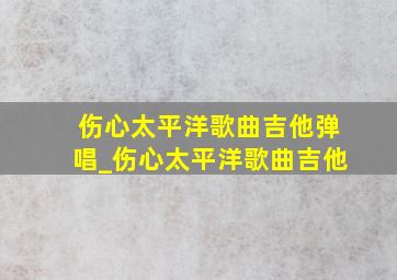 伤心太平洋歌曲吉他弹唱_伤心太平洋歌曲吉他