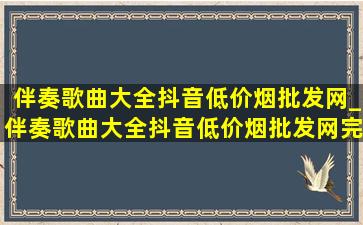 伴奏歌曲大全抖音(低价烟批发网)_伴奏歌曲大全抖音(低价烟批发网)完整版