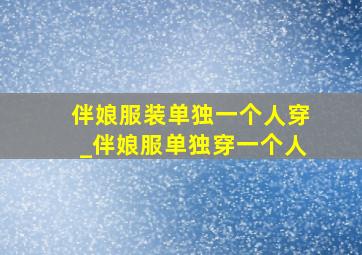 伴娘服装单独一个人穿_伴娘服单独穿一个人