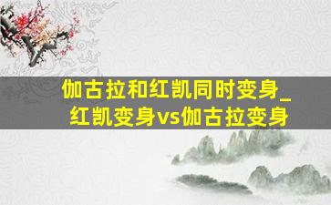 伽古拉和红凯同时变身_红凯变身vs伽古拉变身