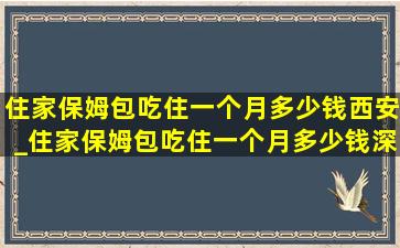 住家保姆包吃住一个月多少钱西安_住家保姆包吃住一个月多少钱深圳