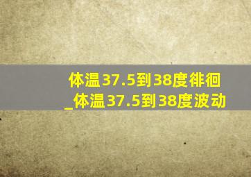 体温37.5到38度徘徊_体温37.5到38度波动