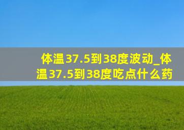 体温37.5到38度波动_体温37.5到38度吃点什么药