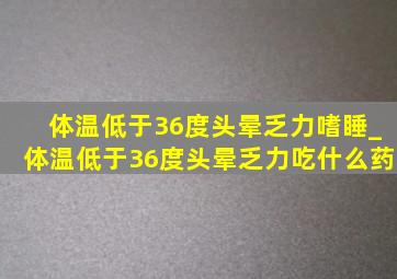 体温低于36度头晕乏力嗜睡_体温低于36度头晕乏力吃什么药