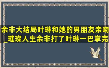 余非大结局叶琳和她的男朋友亲吻_璀璨人生余非打了叶琳一巴掌完整