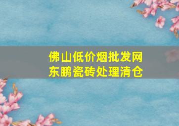 佛山(低价烟批发网)东鹏瓷砖处理清仓