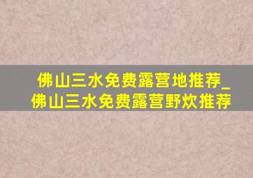 佛山三水免费露营地推荐_佛山三水免费露营野炊推荐