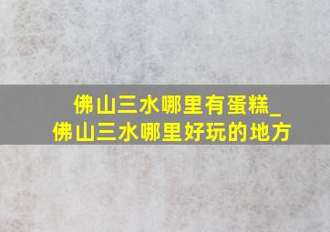 佛山三水哪里有蛋糕_佛山三水哪里好玩的地方