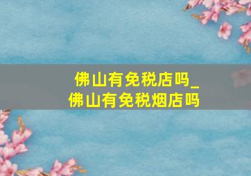 佛山有免税店吗_佛山有免税烟店吗