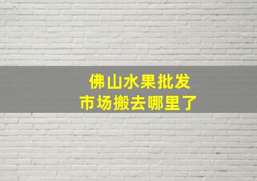 佛山水果批发市场搬去哪里了