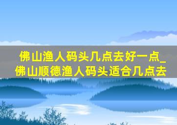 佛山渔人码头几点去好一点_佛山顺德渔人码头适合几点去