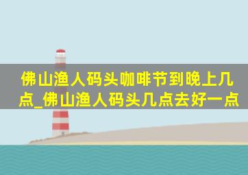 佛山渔人码头咖啡节到晚上几点_佛山渔人码头几点去好一点