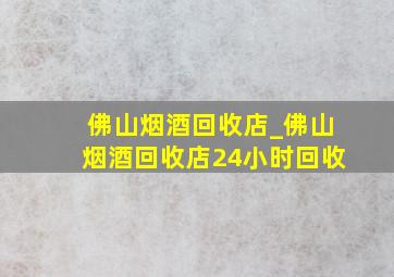 佛山烟酒回收店_佛山烟酒回收店24小时回收