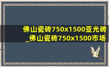 佛山瓷砖750x1500亚光砖_佛山瓷砖750x1500市场价格