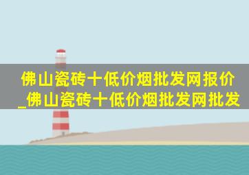 佛山瓷砖十(低价烟批发网)报价_佛山瓷砖十(低价烟批发网)批发