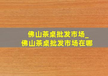 佛山茶桌批发市场_佛山茶桌批发市场在哪