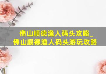 佛山顺德渔人码头攻略_佛山顺德渔人码头游玩攻略