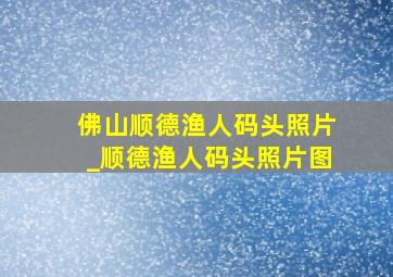 佛山顺德渔人码头照片_顺德渔人码头照片图