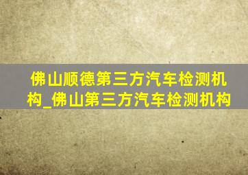 佛山顺德第三方汽车检测机构_佛山第三方汽车检测机构