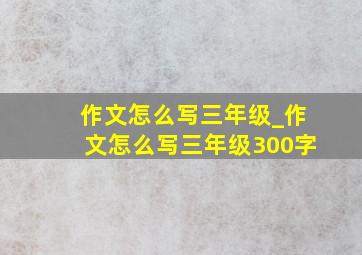 作文怎么写三年级_作文怎么写三年级300字