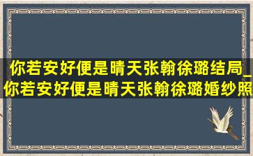 你若安好便是晴天张翰徐璐结局_你若安好便是晴天张翰徐璐婚纱照