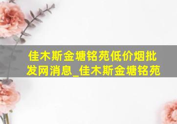 佳木斯金塘铭苑(低价烟批发网)消息_佳木斯金塘铭苑