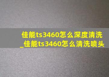 佳能ts3460怎么深度清洗_佳能ts3460怎么清洗喷头