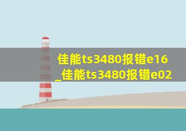 佳能ts3480报错e16_佳能ts3480报错e02