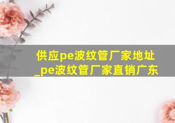 供应pe波纹管厂家地址_pe波纹管厂家直销广东