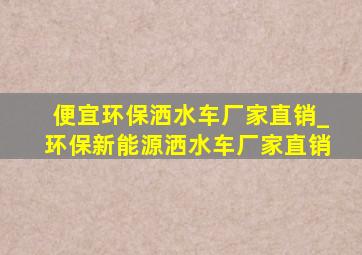 便宜环保洒水车厂家直销_环保新能源洒水车厂家直销