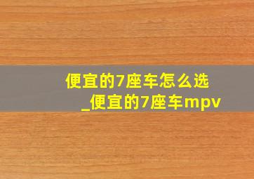 便宜的7座车怎么选_便宜的7座车mpv