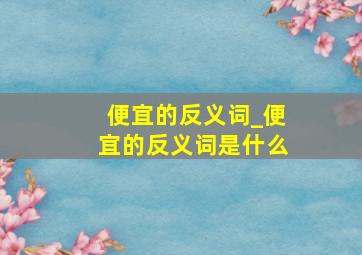 便宜的反义词_便宜的反义词是什么