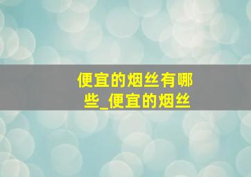 便宜的烟丝有哪些_便宜的烟丝