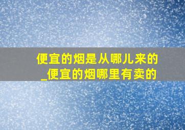 便宜的烟是从哪儿来的_便宜的烟哪里有卖的