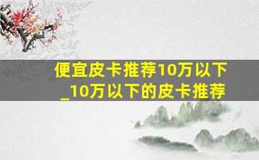 便宜皮卡推荐10万以下_10万以下的皮卡推荐