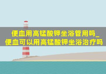 便血用高锰酸钾坐浴管用吗_便血可以用高锰酸钾坐浴治疗吗