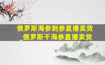 俄罗斯海参刺参直播卖货_俄罗斯干海参直播卖货