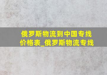 俄罗斯物流到中国专线价格表_俄罗斯物流专线