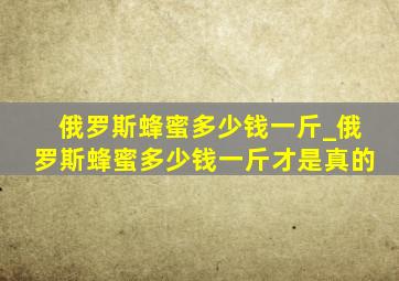 俄罗斯蜂蜜多少钱一斤_俄罗斯蜂蜜多少钱一斤才是真的