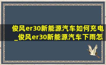 俊风er30新能源汽车如何充电_俊风er30新能源汽车下雨怎么操作