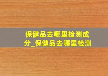 保健品去哪里检测成分_保健品去哪里检测