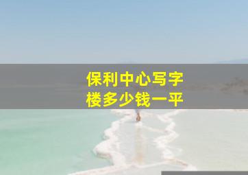 保利中心写字楼多少钱一平