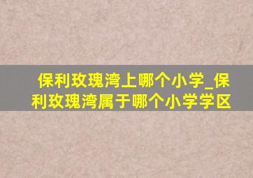 保利玫瑰湾上哪个小学_保利玫瑰湾属于哪个小学学区