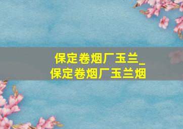 保定卷烟厂玉兰_保定卷烟厂玉兰烟